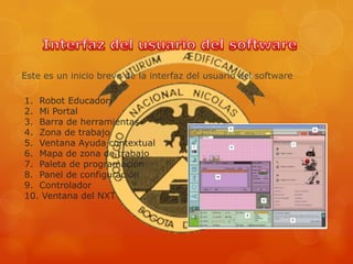 Este es un inicio breve de la interfaz del usuario del software
1. Robot Educador
2. Mi Portal
3. Barra de herramientas
4. Zona de trabajo
5. Ventana Ayuda contextual
6. Mapa de zona de trabajo
7. Paleta de programación
8. Panel de configuración
9. Controlador
10. Ventana del NXT
 