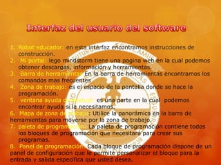1. Robot educador: en esta interfaz encontramos instrucciones de
construcción.
2. Mi portal: lego mindstorm tiene una pagina web en la cual podemos
obtener descargas, información y herramientas.
3. Barra de herramientas En la barra de herramientas encontramos los
comandos mas frecuentes
4. Zona de trabajo: es el espacio de la pantalla donde se hace la
programación.
5. ventana ayuda contextual: es una parte en la cual podemos
encontrar ayuda si la necesitamos.
6. Mapa de zona de trabajo: Utilice la panorámica en la barra de
herramientas para moverse por la zona de trabajo.
7. paleta de programación: La paleta de programación contiene todos
los bloques de programación que necesitará para crear sus
programas.
8. Panel de programación: Cada bloque de programación dispone de un
panel de configuración que le permite personalizar el bloque para la
entrada y salida específica que usted desea.
 
