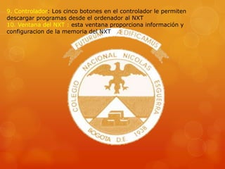 9. Controlador: Los cinco botones en el controlador le permiten
descargar programas desde el ordenador al NXT
10. Ventana del NXT : esta ventana proporciona información y
configuracion de la memoria del NXT
 