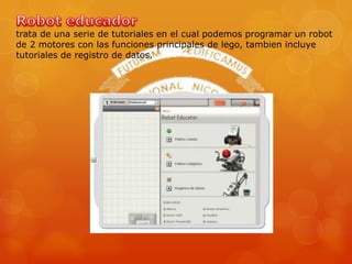 trata de una serie de tutoriales en el cual podemos programar un robot
de 2 motores con las funciones principales de lego, tambien incluye
tutoriales de registro de datos.
 