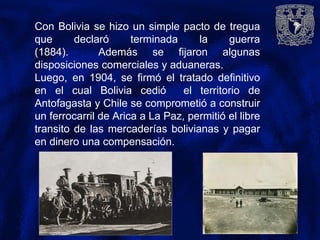 Con Bolivia se hizo un simple pacto de tregua
que declaró terminada la guerra
(1884). Además se fijaron algunas
disposiciones comerciales y aduaneras.
Luego, en 1904, se firmó el tratado definitivo
en el cual Bolivia cedió el territorio de
Antofagasta y Chile se comprometió a construir
un ferrocarril de Arica a La Paz, permitió el libre
transito de las mercaderías bolivianas y pagar
en dinero una compensación.
 