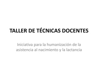 TALLER DE TÉCNICAS DOCENTES
Iniciativa para la humanización de la
asistencia al nacimiento y la lactancia
 