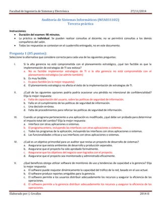 Facultad de Ingeniería de Sistemas y Electrónica 27/11/2014
Elaborado por: J. Cevallos 2014-II
Auditoría de Sistemas Informáticos (WIA031102)
Tercera práctica
Instrucciones:
 Duración del examen: 90 minutos.
 La práctica es individual. Se pueden realizar consultas al docente; no se permitirá consultas a los demás
compañeros del salón.
 Todas las respuestas se contestan en el cuadernillo entregado, no en este documento.
Pregunta 1 (05 puntos):
Seleccione la alternativa que considere correcta para cada una de las siguientes preguntas:
I. Si la alta gerencia no está comprometida con el planeamiento estratégico, ¿qué tan factible es que la
implementación de estrategias de TI sea exitosa?
a. No es factible implementar estrategias de TI si la alta gerencia no está comprometida con el
planeamiento estratégico (se admite también)
b. Es muy factible.
c. Es poco factible (es la mejor respuesta)
d. El planeamiento estratégico no afecta el éxito de la implementación de estrategias de TI.
II. ¿Cuál de las siguientes opciones podría podría ocasionar una pérdida no intencional de confidencialidad?
Elija la mejor respuesta:
a. Falta de capacitación del usuario, sobre las políticas de seguridad de información.
b. Falla en el cumplimiento de las políticas de seguridad de información.
c. Una decisión errónea.
d. Falta de procedimientos para reforzar las políticas de seguridad de información.
III. Cuando un programa perteneciente a una aplicación es modificado, ¿qué debe ser probado para determinar
el impacto total del cambio? Elija la mejor respuesta:
a. Interface con otras aplicaciones o sistemas.
b. El programa entero, incluyendo las interfaces con otras aplicaciones o sistemas.
c. Todos los programas de la aplicación, incluyendo las interfaces con otras aplicaciones o sistemas.
d. Las funcionalidades críticas y sus interfaces con otras aplicaciones o sistemas.
IV. ¿Cuál es un objetivo primordial para un auditor que revisa un proyecto de desarrollo de sistemas?
a. Asegurarse que exista ambientes de desarrollo y producción separados.
b. Asegurarse que el proyecto ha sido aprobado formalmente.
c. Asegurarse que los objetivos del negocio sean logrados con el proyecto.
d. Asegurarse que el proyecto sea monitoreado y administrado eficazmente.
V. ¿Qué beneficios otorga utilizar software de monitoreo de uso y tendencias de capacidad a la gerencia? Elija
la mejor respuesta:
a. El software puede reajustar dinámicamente la capacidad del tráfico de la red, basado en el uso actual.
b. El software produce reportes amigables para la gerencia.
c. El software permite a los usuarios distribuir adecuadamente los recursos y asegurar la eficiencia de las
operaciones.
d. El software permite a la gerencia distribuir adecuadamente los recursos y asegurar la eficiencia de las
operaciones.
 