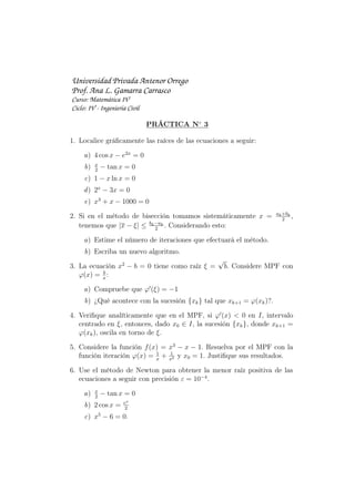Universidad Privada Antenor Orrego
Prof. Ana L. Gamarra Carrasco
Curso: Matemática IV
Ciclo: IV - Ingeniería Civil
PRÁCTICA N◦
3
1. Localice gráﬁcamente las raíces de las ecuaciones a seguir:
a) 4 cos x − e2x
= 0
b) x
2
− tan x = 0
c) 1 − x ln x = 0
d) 2x
− 3x = 0
e) x3
+ x − 1000 = 0
2. Si en el método de bisección tomamos sistemáticamente x = ak+bk
2
,
tenemos que |x − ξ| ≤ bk−ak
2
. Considerando esto:
a) Estime el número de iteraciones que efectuará el método.
b) Escriba un nuevo algoritmo.
3. La ecuación x2
− b = 0 tiene como raíz ξ =
√
b. Considere MPF con
φ(x) = b
x
:
a) Compruebe que φ′
(ξ) = −1
b) ¿Qué acontece con la sucesión {xk} tal que xk+1 = φ(xk)?.
4. Veriﬁque analíticamente que en el MPF, si φ′
(x) < 0 en I, intervalo
centrado en ξ, entonces, dado x0 ∈ I, la sucesión {xk}, donde xk+1 =
φ(xk), oscila en torno de ξ.
5. Considere la función f(x) = x3
− x − 1. Resuelva por el MPF con la
función iteración φ(x) = 1
x
+ 1
x2 y x0 = 1. Justiﬁque sus resultados.
6. Use el método de Newton para obtener la menor raíz positiva de las
ecuaciones a seguir con precisión ε = 10−4
.
a) x
2
− tan x = 0
b) 2 cos x = ex
2
c) x5
− 6 = 0.
 