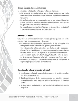 En sus marcas, listos…¡Iniciamos! 
La educadora solicita a los niños que realicen lo siguiente: 
ĻơCon ayuda de un espejo o de un objeto donde puedan ver su reejo, 
observen sus características físicas; también pueden mirarse en una 
fotografía. 
ĻơDespués de observarse, en su cuaderno o en una hoja en blanco ha-gan 
un autorretrato: dibujen todos los detalles posibles. Para ayudar-los, 
presenta un ejemplo de autorretrato. 
ĻơLa educadora pregunta a los niños ¿qué es lo que más te gusta de ti? 
y favorece la participación de todos los alumnos. 
¡Manos a la obra! 
Las personas también son únicas y valiosas por sus gustos, sus senti-mientos 
y sus formas de pensar y de actuar. 
ĻơLa educadora presenta dibujos o fotografías de dos niños y los des-cribe 
ponderando sus habilidades, gustos y sentimientos. 
ĻơCon este ejemplo, solicita a los niños que platiquen sobre las caracte-rísticas 
físicas, habilidades y formas de pensar que los hacen diferen-tes 
a los demás. Elabora un registro de las que mencionen los niños. 
ĻơA continuación, lee las características y plantea a los niños lo siguien-te: 
De las características que leí, ¿cuáles les gustan más?, ¿por qué? 
ĻơFinalmente, la educadora favorece la participación de los alumnos al 
expresar por qué son únicos e importantes. 
Colorín colorado…¡hemos terminado! 
1. La educadora solicita la presencia de los padres de familia y les plan-tea 
la actividad a realizar. 
2. Con la participación de los padres, propicia que los niños elaboren 
su autobiografía con el apoyo de fotografías, imágenes y pequeños 
textos. 
3. Al !nal, la educadora favorece que los alumnos socialicen sus auto-biografías. 
%6$$*»/*/*$*-:134$0-3tTERCERA SESIÓN ORDINARIA 11 
 