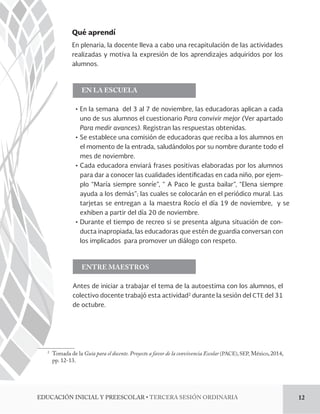 Qué aprendí 
En plenaria, la docente lleva a cabo una recapitulación de las actividades 
realizadas y motiva la expresión de los aprendizajes adquiridos por los 
alumnos. 
EN LA ESCUELA 
ĻơEn la semana del 3 al 7 de noviembre, las educadoras aplican a cada 
uno de sus alumnos el cuestionario Para convivir mejor (Ver apartado 
Para medir avances). Registran las respuestas obtenidas. 
ĻơSe establece una comisión de educadoras que reciba a los alumnos en 
el momento de la entrada, saludándolos por su nombre durante todo el 
mes de noviembre. 
ĻơCada educadora enviará frases positivas elaboradas por los alumnos 
- 
plo “María siempre sonríe”, “ A Paco le gusta bailar”, “Elena siempre 
ayuda a los demás”; las cuales se colocarán en el periódico mural. Las 
tarjetas se entregan a la maestra Rocío el día 19 de noviembre, y se 
exhiben a partir del día 20 de noviembre. 
ĻơDurante el tiempo de recreo si se presenta alguna situación de con-ducta 
inapropiada, las educadoras que estén de guardia conversan con 
los implicados para promover un diálogo con respeto. 
ENTRE MAESTROS 
Antes de iniciar a trabajar el tema de la autoestima con los alumnos, el 
colectivo docente trabajó esta actividad2 durante la sesión del CTE del 31 
de octubre. 
2 Tomada de la Guía para el docente. Proyecto a favor de la convivencia Escolar (PACE), SEP, México, 2014, 
pp. 12-13. 
EDUCACIÓN INICIAL Y PREESCOL5R5TERCERA SESIÓN ORDINARIA 12 
 