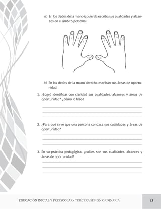 a) En los dedos de la mano izquierda escriba sus cualidades y alcan-ces 
en el ámbito personal. 
b) En los dedos de la mano derecha escriban sus áreas de oportu-nidad. 
1. ¿Logró identi!car con claridad sus cualidades, alcances y áreas de 
oportunidad?, ¿cómo lo hizo? 
2. ¿Para qué sirve que una persona conozca sus cualidades y áreas de 
oportunidad? 
3. En su práctica pedagógica, ¿cuáles son sus cualidades, alcances y 
áreas de oportunidad? 
%6$$*»/*/*$*-:134$0-3tTERCERA SESIÓN ORDINARIA 13 
 