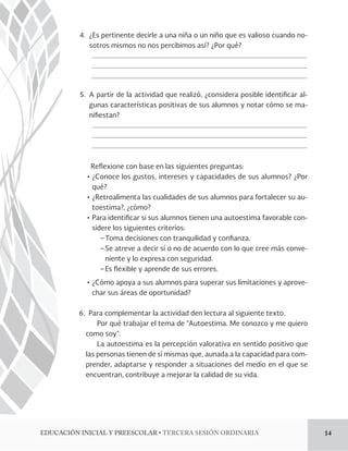 4. ¿Es pertinente decirle a una niña o un niño que es valioso cuando no-sotros 
mismos no nos percibimos así? ¿Por qué? 
5. A partir de la actividad que realizó, ¿considera posible identi!car al-gunas 
características positivas de sus alumnos y notar cómo se ma-ni 
!estan? 
Reexione con base en las siguientes preguntas: 
Ļơ¿Conoce los gustos, intereses y capacidades de sus alumnos? ¿Por 
qué? 
Ļơ¿Retroalimenta las cualidades de sus alumnos para fortalecer su au-toestima?, 
¿cómo? 
ĻơPara identi!car si sus alumnos tienen una autoestima favorable con-sidere 
los siguientes criterios: 
− Toma decisiones con tranquilidad y con!anza. 
− Se atreve a decir sí o no de acuerdo con lo que cree más conve-niente 
y lo expresa con seguridad. 
− Es exible y aprende de sus errores. 
Ļơ¿Cómo apoya a sus alumnos para superar sus limitaciones y aprove-char 
sus áreas de oportunidad? 
6. Para complementar la actividad den lectura al siguiente texto. 
Por qué trabajar el tema de “Autoestima. Me conozco y me quiero 
como soy”. 
La autoestima es la percepción valorativa en sentido positivo que 
las personas tienen de sí mismas que, aunada a la capacidad para com-prender, 
adaptarse y responder a situaciones del medio en el que se 
encuentran, contribuye a mejorar la calidad de su vida. 
%6$$*»/*/*$*-:134$0-3tTERCERA SESIÓN ORDINARIA 14 
 