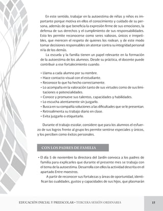 En este sentido, trabajar en la autoestima de niñas y niños es im-portante 
porque motiva en ellos el conocimiento y cuidado de su per-sona, 
además de que bene!cia la expresión !rme de sus emociones, la 
defensa de sus derechos y el cumplimiento de sus responsabilidades. 
Esto les permite reconocerse como seres valiosos, únicos e irrepeti-bles, 
que merecen el respeto de quienes los rodean, y de este modo 
tomar decisiones responsables sin atentar contra su integridad personal 
ni la de los demás. 
La escuela y la familia tienen un papel relevante en la formación 
de la autoestima de los alumnos. Desde su práctica, el docente puede 
contribuir a ese fortalecimiento cuando: 
ĻơLlama a cada alumno por su nombre. 
ĻơHace contacto visual con el estudiante. 
ĻơReconoce lo que ha hecho correctamente. 
ĻơLo acompaña en la valoración tanto de sus virtudes como de sus limi-taciones 
o potencialidades. 
ĻơConoce y promueve sus talentos, capacidades y habilidades. 
ĻơLo escucha atentamente sin juzgarlo. 
ĻơBusca en su compañía soluciones a las di!cultades que se le presentan. 
ĻơRetroalimenta su trabajo diario en clase. 
ĻơEvita juzgarlo o etiquetarlo. 
Durante el trabajo escolar, considere que para los alumnos el esfuer-zo 
de sus logros frente al grupo les permite sentirse especiales y únicos, 
y los perciben como éxitos personales. 
CON LOS PADRES DE FAMILIA 
ĻơEl día 5 de noviembre la directora del Jardín convoca a los padres de 
familia para explicarles que durante el presente mes se trabaja con 
el tema de la autoestima. Desarrolla con ellos la actividad descrita en el 
apartado Entre maestros. 
A partir de reconocer sus fortalezas y áreas de oportunidad, identi- 
!can las cualidades, gustos y capacidades de sus hijos, que plasmarán 
%6$$*»/*/*$*-:134$0-3tTERCERA SESIÓN ORDINARIA 15 
 