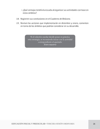 Ļơ¿Qué ventajas tendría la escuela al organizar sus actividades con base en 
estos ámbitos? 
18. Registren sus conclusiones en el Cuaderno de Bitácora. 
19. Revisen las acciones que implementarán en diciembre y enero, comenten 
en torno de los ámbitos que podrían considerar en su desarrollo. 
Si el colectivo escolar decide poner en práctica 
esta estrategia, se recomienda iniciar con la actividad 
correspondiente al apartado: 
Entre maestros 
%6$$*»/*/*$*-:134$0-3tTERCERA SESIÓN ORDINARIA 21 
