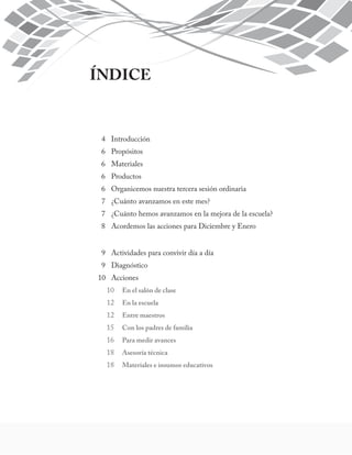 ÍNDICE 
4 Introducción 
6 Propósitos 
6 Materiales 
6 Productos 
6 Organicemos nuestra tercera sesión ordinaria 
7 ¿Cuánto avanzamos en este mes? 
7 ¿Cuánto hemos avanzamos en la mejora de la escuela? 
8 Acordemos las acciones para Diciembre y Enero 
9 Actividades para convivir día a día 
9 Diagnóstico 
10 Acciones 
10 En el salón de clase 
12 En la escuela 
12 Entre maestros 
15 Con los padres de familia 
16 Para medir avances 
18 Asesoría técnica 
18 Materiales e insumos educativos 
 