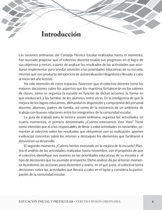 Introducción 
Las sesiones ordinarias del Consejo Técnico Escolar realizadas hasta el momento, 
han buscado propiciar que el colectivo docente evalúe sus progresos en el logro de 
sus objetivos y metas, a partir de analizar los resultados de las actividades que acor-daron 
implementar para brindar atención a las prioridades educativas de su escuela, 
mismas que son producto del ejercicio de autoevaluación/diagnóstico llevado a cabo 
al inicio del año lectivo. 
Ha sido intención de estos espacios, favorecer que el colectivo docente tome las 
mejores decisiones sobre los aspectos que los maestros fortalecerán en los salones 
de clases; cómo se organiza la escuela en función de dichas acciones; la forma en 
que involucrará a las familias de los alumnos, entre otras. En la inteligencia de que la 
mejora de los logros educativos, demandan la disposición y compromiso del personal 
docente, alumnos, padres de familia, así como de la existencia de un ambiente de 
trabajo con buenas relaciones entre los integrantes de la comunidad escolar. 
La guía de trabajo para la tercera sesión ordinaria, organiza las actividades en 
cuatro momentos, el primero denominado ¿Cuánto avanzamos este mes? Tiene 
como intención que el o los responsables de llevar a cabo actividades en noviembre, co-menten 
al colectivo sobre los resultados que obtuvieron con su realización, aporten 
evidencias concretas sobre los mismos y destaquen los elementos que facilitaron o 
detuvieron su desarrollo. 
El segundo momento ¿Cuánto hemos avanzado en la mejora de la escuela? Plan-tea 
el análisis de las actividades realizadas hasta noviembre, con el propósito de que 
el colectivo identi!que sus avances en las prioridades educativas de su escuela y el 
tipo de decisiones que ha asumido al respecto. Dicho análisis da pie al tercer momen-to 
Acordemos las acciones para diciembre y enero, en el que justo, el colectivo toma 
decisiones sobra las actividades que llevará a cabo en el lapso y considera la partici-pación 
de la comunidad escolar. 
&%6$"$*»/*/*$*-:134$0-3tTERCERA SESIÓN ORDINARIA 4 
 