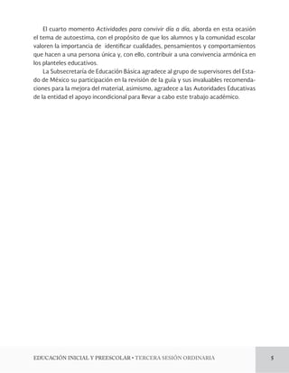 El cuarto momento Actividades para convivir día a día, aborda en esta ocasión 
el tema de autoestima, con el propósito de que los alumnos y la comunidad escolar 
valoren la importancia de identi!car cualidades, pensamientos y comportamientos 
que hacen a una persona única y, con ello, contribuir a una convivencia armónica en 
los planteles educativos. 
La Subsecretaría de Educación Básica agradece al grupo de supervisores del Esta-do 
de México su participación en la revisión de la guía y sus invaluables recomenda-ciones 
para la mejora del material, asimismo, agradece a las Autoridades Educativas 
de la entidad el apoyo incondicional para llevar a cabo este trabajo académico. 
%6$$*»/*/*$*-:134$0-3tTERCERA SESIÓN ORDINARIA 5 
 