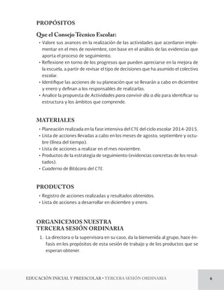 PROPÓSITOS 
Que el Consejo Técnico Escolar: 
ĻơValore sus avances en la realización de las actividades que acordaron imple-mentar 
en el mes de noviembre, con base en el análisis de las evidencias que 
aporta el proceso de seguimiento. 
ĻơReexione en torno de los progresos que pueden apreciarse en la mejora de 
la escuela, a partir de revisar el tipo de decisiones que ha asumido el colectivo 
escolar. 
ĻơIdenti!que las acciones de su planeación que se llevarán a cabo en diciembre 
y enero y de!nan a los responsables de realizarlas. 
ĻơAnalice la propuesta de Actividades para convivir día a día para identi!car su 
estructura y los ámbitos que comprende. 
MATERIALES 
ĻơPlaneación realizada en la fase intensiva del CTE del ciclo escolar 2014-2015. 
ĻơLista de acciones llevadas a cabo en los meses de agosto, septiembre y octu-bre 
(línea del tiempo). 
ĻơLista de acciones a realizar en el mes noviembre. 
ĻơProductos de la estrategia de seguimiento (evidencias concretas de los resul-tados). 
ĻơCuaderno de Bitácora del CTE. 
PRODUCTOS 
ĻơRegistro de acciones realizadas y resultados obtenidos. 
ĻơLista de acciones a desarrollar en diciembre y enero. 
ORGANICEMOS NUESTRA 
TERCERA SESIÓN ORDINARIA 
1. La directora o la supervisora en su caso, da la bienvenida al grupo, hace én-fasis 
en los propósitos de esta sesión de trabajo y de los productos que se 
esperan obtener. 
%6$$*»/*/*$*-:134$0-3tTERCERA SESIÓN ORDINARIA 6 
 