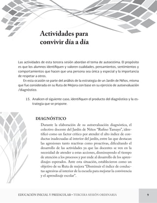 Actividades para 
convivir día a día 
Las actividades de esta tercera sesión abordan el tema de autoestima. El propósito 
es que los alumnos identi!quen y valoren cualidades, pensamientos, sentimientos y 
comportamientos que hacen que una persona sea única y especial y la importancia 
de respetar a otros. 
En esta ocasión se parte del análisis de la estrategia de un Jardín de Niños, misma 
que fue considerada en su Ruta de Mejora con base en su ejercicio de autoevaluación 
/diagnóstico. 
15. Analicen el siguiente caso, identi!quen el producto del diagnóstico y la es-trategia 
que se propone. 
DIAGNÓSTICO 
Durante la elaboración de su autoevaluación diagnóstica, el 
colectivo docente del Jardín de Niños “Rufino Tamayo”, iden-tificó 
como un factor crítico por atender el alto índice de con-ductas 
inadecuadas al interior del jardín, entre las que destacan 
las agresiones tanto reactivas como proactivas, dificultando el 
desarrollo de las actividades ya que las docentes se ven en la 
necesidad de atender a estas acciones, disminuyendo el tiempo 
de atención a los procesos y por ende al desarrollo de los apren-dizajes 
esperados. Ante esta situación, establecieron como un 
objetivo de su Ruta de mejora “Disminuir el índice de conduc-tas 
agresivas al interior de la escuela para mejorar la convivencia 
y el aprendizaje escolar”. 
%6$$*»/*/*$*-:134$0-3tTERCERA SESIÓN ORDINARIA 9 
 