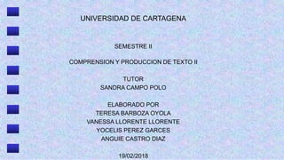 UNIVERSIDAD DE CARTAGENA
SEMESTRE II
COMPRENSION Y PRODUCCION DE TEXTO II
TUTOR
SANDRA CAMPO POLO
ELABORADO POR
TERESA BARBOZA OYOLA
VANESSA LLORENTE LLORENTE
YOCELIS PEREZ GARCES
ANGUIE CASTRO DIAZ
19/02/2018
 