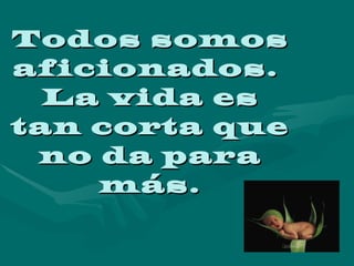 Todos somos aficionados.  La vida es tan corta que no da para más. 