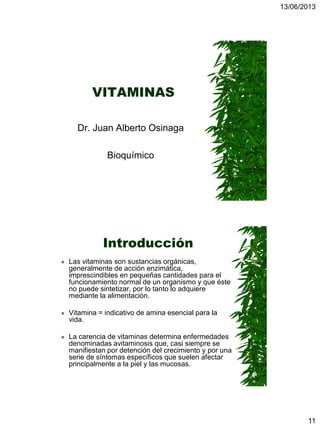 13/06/2013
11
VITAMINAS
Dr. Juan Alberto Osinaga
Bioquímico
Introducción
 Las vitaminas son sustancias orgánicas,
generalmente de acción enzimática,
imprescindibles en pequeñas cantidades para el
funcionamiento normal de un organismo y que éste
no puede sintetizar, por lo tanto lo adquiere
mediante la alimentación.
 Vitamina = indicativo de amina esencial para la
vida.
 La carencia de vitaminas determina enfermedades
denominadas avitaminosis que, casi siempre se
manifiestan por detención del crecimiento y por una
serie de síntomas específicos que suelen afectar
principalmente a la piel y las mucosas.
 