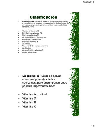 13/06/2013
12
Clasificación
 Hidrosolubles: La mayor parte de estas vitaminas actúan
como sillares necesarios componentes de cierto número de
diversas coenzimas importantes en las rutas metabólicas
centrales. Son:
 Tiamina o vitamina B1
 Riboflavina o vitamina B2
 Niacina o vitamina B3
 Ac. Pantoténico o vitamina B5
 Piridoxina o vitamina B6
 Biotina o vitamina H
 Ac. Fólico
 Vitamina B12 o cianocobalamina
 Ac. Lipoico
 Ac. Ascórbico o vitamina C
 Rutina o vitamina P
 Liposolubles: Estas no actúan
como componentes de las
coenzimas, pero desempeñan otros
papeles importantes. Son:
 Vitamina A o retinol
 Vitamina D
 Vitamina E
 Vitamina K
 