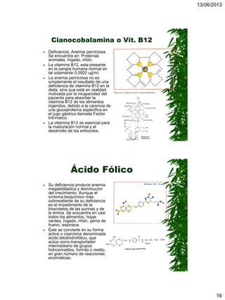 13/06/2013
16
Cianocobalamina o Vit. B12
 Deficiencia: Anemia perniciosa.
Se encuentra en: Proteínas
animales, hígado, riñón.
 La vitamina B12, esta presente
en la sangre humana normal en
tal solamente 0,0002 ug/ml.
 La anemia perniciosa no es
simplemente el resultado de una
deficiencia de vitamina B12 en la
dieta, sino que está en realidad
motivada por la incapacidad del
paciente para absorber la
vitamina B12 de los alimentos
ingeridos, debido a la carencia de
una glucoproteína específica en
el jugo gástrico llamada Factor
Intrínseco.
 La vitamina B12 es esencial para
la maduración normal y el
desarrollo de los eritrocitos.
Ácido Fólico
 Su deficiencia produce anemia
megaloblástica y disminución
del crecimiento. Aunque el
síntoma bioquímico más
sobresaliente de su deficiencia
es el impedimento de la
biosíntesis de las purinas y de
la timina. Se encuentra en casi
todos los alimentos, hojas
verdes, hígado, riñón, yema de
huevo, espinaca.
 Éste se convierte en su forma
activa o coenzima denominada
ácido tetrahidrofólico, que
actúa como transportador
intermediario de grupos
hidroximetilos, formilo o metilo,
en gran número de reacciones
enzimáticas.
 