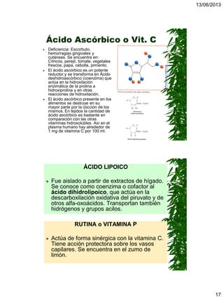 13/06/2013
17
Ácido Ascórbico o Vit. C
 Deficiencia: Escorbuto,
hemorragias gingivales y
cutáneas. Se encuentra en:
Cítricos, perejil, tomate, vegetales
frescos, papa, cebolla, pimiento.
 El ácido ascórbico es un potente
reductor,y se transforma en Ácido
deshidroascórbico (coenzima) que
actúa en la hidroxilación
enzimática de la prolina a
hidroxiprolina y en otras
reacciones de hidroxilación.
 El ácido ascórbico presente en los
alimentos se destruye en su
mayor parte por la cocción de los
mismos. En tejidos la cantidad de
ácido ascórbico es bastante en
comparación con las otras
vitaminas hidrosolubles. Así en el
plasma humano hay alrededor de
1 mg de vitamina C por 100 ml.
RUTINA o VITAMINA P
 Actúa de forma sinérgica con la vitamina C.
Tiene acción protectora sobre los vasos
capilares. Se encuentra en el zumo de
limón.
ÁCIDO LIPOICO
 Fue aislado a partir de extractos de hígado.
Se conoce como coenzima o cofactor al
ácido dihidrolipoico, que actúa en la
descarboxilación oxidativa del piruvato y de
otros alfa-oxoácidos. Transportan también
hidrógenos y grupos acilos.
 