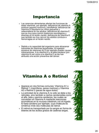 13/06/2013
20
Importancia
 Las carencias alimentarias afectan las funciones de
estas vitaminas, por ejemplo, deficiencia de vitamina A
produce ceguera nocturna y xeroftalmia; deficiencia de
vitamina D raquitismo en niños pequeños y
osteomalacia en los adultos; deficiencia de vitamina E
que es muy poco común trastornos neurológicos y
anemias en el recién nacido; deficiencia de vitamina K
que también es muy rara en los adultos conduce a
hemorragias en el recién nacido.
 Debido a la capacidad del organismo para almacenar
sobrantes de vitaminas liposolubles, la ingestión
excesiva de vitaminas Ay D por ejemplo pueden causar
intoxicaciones. A la vitamina A y al beta-caroteno (pro
vitamina A) así como a la vitamina E se les han
atribuido una acción preventiva del cáncer.
Vitamina A o Retinol
 Aparece en dos formas comunes: Vitamina A1 o
Retinol 1 (mamíferos, peces marinos) y Vitamina
A2 o Retinol 2 (peces de agua dulce).
 La actividad de la vitamina A no sólo se debe a los
retinoles, sino también a ciertos carotenoides como
el alfa, beta y gamma carotenos, los cuales se
convierten en vitamina A mediante reacciones
enzimáticas en la mucosa intestinal y en el hígado.
El beta-caroteno por ejemplo, cuya molécula es
simétrica rinde dos moléculas de retinol.
 El retinol es transportado por la sangre en forma de
ésteres de los ácidos grasos de cadenas largas.
 