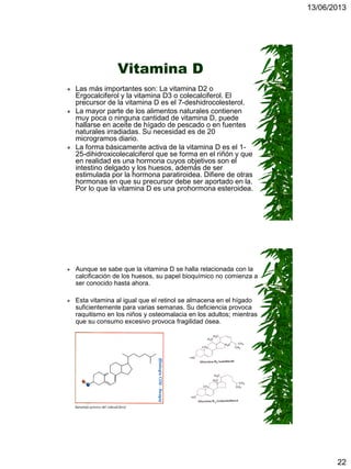 13/06/2013
22
Vitamina D
 Las más importantes son: La vitamina D2 o
Ergocalciferol y la vitamina D3 o colecalciferol. El
precursor de la vitamina D es el 7-deshidrocolesterol.
 La mayor parte de los alimentos naturales contienen
muy poca o ninguna cantidad de vitamina D, puede
hallarse en aceite de hígado de pescado o en fuentes
naturales irradiadas. Su necesidad es de 20
microgramos diario.
 La forma básicamente activa de la vitamina D es el 1-
25-dihidroxicolecalciferol que se forma en el riñón y que
en realidad es una hormona cuyos objetivos son el
intestino delgado y los huesos, además de ser
estimulada por la hormona paratiroidea. Difiere de otras
hormonas en que su precursor debe ser aportado en la.
Por lo que la vitamina D es una prohormona esteroidea.
 Aunque se sabe que la vitamina D se halla relacionada con la
calcificación de los huesos, su papel bioquímico no comienza a
ser conocido hasta ahora.
 Esta vitamina al igual que el retinol se almacena en el hígado
suficientemente para varias semanas. Su deficiencia provoca
raquitismo en los niños y osteomalacia en los adultos; mientras
que su consumo excesivo provoca fragilidad ósea.
 