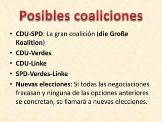 • CDU-SPD: La gran coalición (die Große
Koalition)
• CDU-Verdes
• CDU-Linke
• SPD-Verdes-Linke
• Nuevas elecciones: Si todas las negociaciones
fracasan y ninguna de las opciones anteriores
se concretan, se llamará a nuevas elecciones.

 