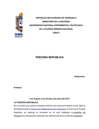 REPUBLICA BOLIVARIANA DE VENEZUELA
MINISTERIO DE LA DEFENSA
UNIVERSIDAD NACIONAL EXPERIMENTAL POLITECNICA
DE LA FUERZA ARMADA NACIONAL
UNEFA
TERCERA REPUBLICA
Integrantes:
Profesor:
Los Teques a los 22 días mes abril del 2015
LA TERCERA REPUBLICA
Es el nombre que recibe el periodo histórico que transcurre desde el año 1817 al
año1819 durante la Guerra de Independencia de Venezuela. El inicio de la Tercera
República se atribuye al momento en el cual finalizada la campaña de
Guayana los republicanos restauran las instituciones en la ciudad de Angostura.
 