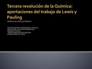 Tercera revolución de la Química: aportaciones del trabajo de Lewis y Pauling MODELO DEL PAR ELECTRONICO HECTOR ANTONIO HERNANDEZ LUNA #19 IRVING URIEL VILLEGAS BECERRA #40 ADRIANA  OVALLE  FRIDA CAROLINA ORTIZ MACIAS   KARIME MANCHA LOPEZ     