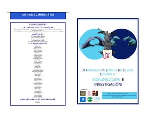 AGR ADECIM IENTO S
COORDINADORA
Dña. Vanesa Delgado García
ENTIDADES ORGANIZADORAS
D p t o . L e ng u a e s p a ño la , l i n g ü ís t ic a y t e o r ía d e la l it e r a t u r a – F a c u lt a d d e
F i lo lo g ía ( U S E ) .
A s o c ia c ió n U n iv e r s it a r ia p a r a e l E s t u d io d e la s L e ng u a s d e S ig no s e n la U P O
( A U E LS _ U P O ) .
PONENTES
Dr. Antonio Benítez Burraco
Dra. Carmen Caro García
Dr. Jesús Portillo Fernández
Dr. Mariano Reyes Tejedor
Dra. Isabel de los Reyes Rodríguez Ortiz
COLABORADORES
Ángela Aceitón
Ana Acosta
Cintia Álvarez
Mª Elena Álvarez
Araceli Bedmar
Marta Bocanegra
Mar Cañas
Isabel Carballo
Mª Isabel Carrero
Tania Carrillo
Estrella Mª Casado
María Cid
Miriam Cobano
María Compaz
Nazareth Cortés
Sara Delgado
Beatriz Díaz
Pilar Mª Díaz
Aitana Espinosa
Mª del Carmen Falcón
Inmaculada Fernández
Ana Isabel Fonollá
María Gaitán
Paula García
Juan Gil
Daniel Gómez
Javier González
Abrahams Jesse
Alba López
Ana Isabel López
José María Martín
Marina Martín
Ana Morales
María Morera
Marta Neyra
Dayamor Ortiz
Rosa Rincón
Isabel Rodríguez
Carolina Román
Patricia Sánchez
Fayrouz Santana
Carmen Tortajada Caro
ASOCIACIONES COLABORADORAS
ACISO
APASCIDE
 