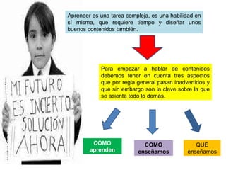 Aprender es una tarea compleja, es una habilidad en sí misma, que requiere tiempo y diseñar unos buenos contenidos también. Para empezar a hablar de contenidos debemos tener en cuenta tres aspectos que por regla general pasan inadvertidos y que sin embargo son la clave sobre la que se asienta todo lo demás. CÓMO aprenden CÓMO enseñamos QUÉ enseñamos 