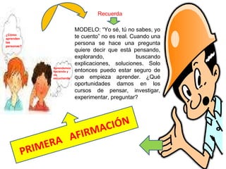 ¿Cómo aprenden las personas? Aprendemos haciendo y no escuchando PRIMERA  AFIRMACIÓN Recuerda MODELO: “Yo sé, tú no sabes, yo te cuento” no es real. Cuando una persona se hace una pregunta quiere decir que está pensando, explorando, buscando explicaciones, soluciones. Solo entonces puedo estar seguro de que empieza aprender. ¿Qué oportunidades damos en los cursos de pensar, investigar, experimentar, preguntar? 