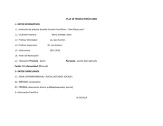 PLAN DE TRABAJO SIMÚLTANEO

1.- DATOS INFORMATIVOS:

1.1.-Institución de práctica docente: Escuela Fiscal Mixta “Galo Plaza Lasso”

1.2.-Esudiante maestra :                  María Soledad Castro

1.3- Profesor Orientador:               Lic. Sara Fuentes

1.4.-Profesor Supervisor:             Dr. Luis Jiménez

1.5.- Año Lectivo:                      2011-2012

1.6.- Fecha de Realización:

1.7.- Ubicación: Provincia : Carchi                         Parroquia : Jacinto Jijón Caamaño

Cantón :MiraComunidad : Chinambí

2.- DATOS CURRICULARES :

2.1.- ÁREA: ENTORNO NATURAL Y SOCIAL /ESTUDIOS SOCIALES

2.2.- MÉTODO: comparativo

2.3.- TÉCNICA: observación directa y diálogo(segundo y quinto )

3.- Información Científica:

                                                                      LA ESCUELA
 