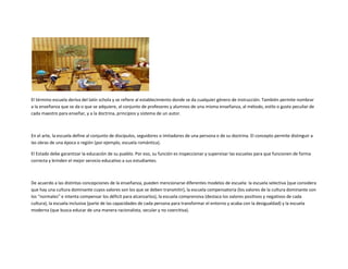 El término escuela deriva del latín schola y se refiere al establecimiento donde se da cualquier género de instrucción. También permite nombrar
a la enseñanza que se da o que se adquiere, al conjunto de profesores y alumnos de una misma enseñanza, al método, estilo o gusto peculiar de
cada maestro para enseñar, y a la doctrina, principios y sistema de un autor.



En el arte, la escuela define al conjunto de discípulos, seguidores o imitadores de una persona o de su doctrina. El concepto permite distinguir a
las obras de una época o región (por ejemplo, escuela romántica).

El Estado debe garantizar la educación de su pueblo. Por eso, su función es inspeccionar y supervisar las escuelas para que funcionen de forma
correcta y brinden el mejor servicio educativo a sus estudiantes.



De acuerdo a las distintas concepciones de la enseñanza, pueden mencionarse diferentes modelos de escuela: la escuela selectiva (que considera
que hay una cultura dominante cuyos valores son los que se deben transmitir), la escuela compensatoria (los valores de la cultura dominante son
los “normales” e intenta compensar los déficit para alcanzarlos), la escuela comprensiva (destaca los valores positivos y negativos de cada
cultura), la escuela inclusiva (parte de las capacidades de cada persona para transformar el entorno y acaba con la desigualdad) y la escuela
moderna (que busca educar de una manera racionalista, secular y no coercitiva).
 