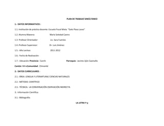 PLAN DE TRABAJO SIMÚLTANEO

1.- DATOS INFORMATIVOS :

1.1.-Institución de práctica docente: Escuela Fiscal Mixta “Galo Plaza Lasso”

1.2.-Alumna Maestra:                  María Soledad Castro

1.3- Profesor Orientador:              Lic. Sara Fuentes

1.4.-Profesor Supervisor:             Dr. Luis Jiménez

1.5.- Año Lectivo:                     2011-2012

1.6.- Fecha de Realización:

1.7.- Ubicación: Provincia : Carchi                        Parroquia : Jacinto Jijón Caamaño

Cantón :MiraComunidad : Chinambí

2.- DATOS CURRICULARES :

2.1.- ÁREA: LENGUA Y LITERARTURA/ CIENCIAS NATURALES

2.2.- MÉTODO: CIENTÍFICO

2.3.- TÉCNICA: LA CONVERSACIÓN OSERVACIÓN INDIRECTA

3.- Información Científica:

3.1.- Bibliografía:

                                                                     LA LETRA Y-y
 