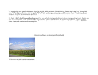La introducción en el Imperio Romano se dio en un periodo tardío en cuanto al desarrollo del alfabeto, por lo que la /y/ pronunciada
como "U" produjo confusiones entre las grafías "Y" y "V", lo que hizo que, por ejemplo, palabras como "Satura" también pudieran
escribirse "Satyra", "Sulla" también "Sylla", etc.

En el año 1726, la Real Academia Española separó los usos de las íes (antiguas íes latinas) y las yes (antiguas íes griegas): decidió que
sólo la i se usase como vocal. Así, todavía hoy es posible leer Yglesia en las fachadas de algunas viejas iglesias. Algunos apellidos,
como Ybarra, han conservado la antigua grafía.




                                           TÉCNICAS AGRÍCOLAS DE CONSERVACIÓN DEL SUELO




  Sementera de millo (maíz) en Liechtenstein.
 