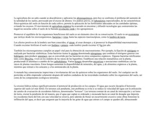La agricultura dio un salto cuando se descubrieron y aplicaron los abonosquímicos, pero hoy se confronta el problema del aumento de
la salinidad de los suelos, provocado por el exceso de abonos. Un análisis previo, en laboratorios especializados, de las características
físico-químicas del suelo en función de cada cultivo, permite la aplicación de los fertilizantes adecuados en las cantidades óptimas,
evitando los excesos. El movimiento de agricultura orgánica ha avanzado en encontrar y difundir tecnologías que contrarresten las
negativas secuelas sobre el suelo de la llamada revolución verde y los agroquimicos

Promover el equilibrio de los organismos beneficiosos del suelo es un elemento clave de su conservación. El suelo es un ecosistema
que incluye desde los microorganismos, bacterias y virus, hasta las especies macroscópicas, como la lombriz de tierra.

Los efectos positivos de la lombriz son bien conocidos, al airear, al crear drenajes y al promover la disponibilidad macronutrientes.
Cuando excretan fertilizan el suelo con fosfatos y potasio. cada lombriz puede excretar 4,5 kg por año.

También los microorganismos cumplen un papel vital para la obtención de macronutrientes. Por ejemplo, la fijación de nitrógeno es
realizada por bacterias simbióticas. Estas bacterias tienen la enzima denominada nitrogenasa, que combina el nitrógeno gaseoso con
hidrógeno, para producir amoníaco, que es convertido por las bacterias en otros compuestos orgánicos. Algunas bacterias nitrificantes
tales como Rhizobia, viven en los nódulos de las raíces de las legumbres. Establecen una relación mutualística con la planta,
produciendo el amoníaco a cambio de los carbohidratos. Varios hongos desarrollan micorrizas o asociaciones simbióticas con las
raíces de plantas vasculares. Estos hongos aumentan la disponibilidad de minerales, del agua, y de alimentos orgánicos a la planta,
mientras que extraen a los azúcares y a los aminoácidos de la planta.

A menudo hay consecuencias imprevistas e involuntarias del uso de químicos sobre los organismos del suelo. Así cualquier uso de
pesticidas se debe emprender solamente después del análisis cuidadoso de las toxicidades residuales sobre los organismos del suelo, así
como de los componentes ecológicos terrestres.


La erosion hídrica reduce significativamente el potencial de producción en los campos. El agua que escurre decapita el horizonte
superior del suelo (el más fértil). En terrenos con pendiente, este problema se evita si se reduce la velocidad del agua con la utilización
de canales de evacuación de excedentes hídricos, denominados "terrazas". Las terrazas constan de un canal de intercepción y un lomo
de tierra, cruzan la pendiente de tal manera, que el agua que captan es ordenada y encausada hacia un canal de desagüe que deposita
los excedentes fuera del lote con una velocidad no erosiva, pero además de frenar un escurrimiento excesivo estas obras fomentan la
infiltración del agua, es decir que aseguran que la mayoría de las gotas de agua que entran a el campo se queden allí, almacenando
 