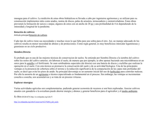 masagua para el cultivo. La medición de estas obras hidráulicas es llevada a cabo por ingenieros agrónomos y se utilizan para su
construcción implementos tales como arados, rastras de discos, palas de arrastres, terraceadores y motoniveladoras. Estas obras
previenen la formación de surcos y zanjas, algunos de estos con un ancho de 20 m y una profundidad de 4 m dependiendo de la
intensidad y longitud de la pendiente.

Rotación de cultivos
Artículo principal:Rotación de cultivos

Cada tipo de cultivo tiene sus necesidades y muchas veces lo que falta para uno sobra para el otro. Así, un manejo adecuado de los
cultivos resulta en menor necesidad de abonos y de protecciones. Como regla general, es muy beneficioso intercalar leguminosas y
gramineas en un ciclo productivo.

Siembra Directa

Es probado que es una de las mejores técnicas de conservacion de suelos. Se entiende por Siembra Directa a la siembra del cultivo
sobre los restos del cultivo anterior, sin laborear el suelo, de manera que por ejemplo, se abre apenas haciendo una microlabranza en un
surco para la semilla y el fertilizante. Se usan sembradoras especiales (de directa) con una bateria de discos y cuchillas que realizan la
operación en el suelo. Con esta técnica se promueve la conservación del suelo y de su actividad biologica. Una de las principales
ventajas es la presencia de cobertura sobre el terreno y la reducción significativa de la compactación de las capas más profundas del
suelo, es decir que evita los pisos de arado. Su principal desventaja es un aumento inicial del uso de herbicidas para controlar malezas.
Por ello la asesoría de un agrónomo o técnico especializado es fundamental en el proceso. Sin embargo, las ventajas se incrementan
cosecha a cosecha, son acumulativas y se trata de un proceso virtuoso.

Explorar sinergias

Varias actividades agrícolas son complementarias, pudiendo generar economía de recursos si son bien exploradas. Asociar cultivos
anuales con ganadería o la avicultura puede ahorrar energía y abonos y generar beneficios para el agricultor y el medio ambiente.

3.- BIBLIOGRAFÍA:http://es.wikipedia.org/wiki/Y

http://es.wikipedia.org/wiki/Conservaci%C3%B3n_del_suelo
 