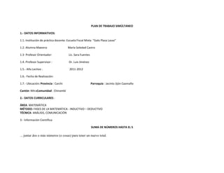 PLAN DE TRABAJO SIMÚLTANEO

1.- DATOS INFORMATIVOS:

1.1.-Institución de práctica docente: Escuela Fiscal Mixta “Galo Plaza Lasso”

1.2.-Alumna Maestra:                  María Soledad Castro

1.3- Profesor Orientador:              Lic. Sara Fuentes

1.4.-Profesor Supervisor :             Dr. Luis Jiménez

1.5.- Año Lectivo :                    2011-2012

1.6.- Fecha de Realización:

1.7.- Ubicación: Provincia : Carchi                        Parroquia : Jacinto Jijón Caamaño

Cantón :MiraComunidad : Chinambí

2.- DATOS CURRICULARES :

ÁREA: MATEMÁTICA
MÉTODO: FASES DE LA MATEMÁTICA - INDUCTIVO – DEDUCTIVO
TÉCNICA: ANÁLISIS, COMUNICACIÓN

3.- Información Científica:

                                                           SUMA DE NÚMEROS HASTA EL 5

... juntar dos o más números (o cosas) para tener un nuevo total.
 