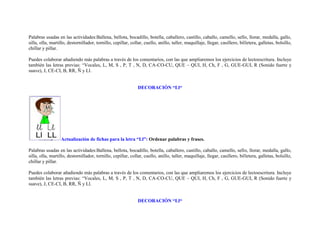 Palabras usadas en las actividades:Ballena, bellota, bocadillo, botella, caballero, castillo, caballo, camello, sello, llorar, medalla, gallo,
silla, olla, martillo, destornillador, tornillo, cepillar, collar, cuello, anillo, taller, maquillaje, llegar, casillero, billetera, galletas, bolsillo,
chillar y pillar.

Puedes colaborar añadiendo más palabras a través de los comentarios, con las que ampliaremos los ejercicios de lectoescritura. Incluye
también las letras previas: “Vocales, L, M, S , P, T , N, D, CA-CO-CU, QUE – QUI, H, Ch, F , G, GUE-GUI, R (Sonido fuerte y
suave), J, CE-CI, B, RR, Ñ y Ll.


                                                               DECORACIÓN “Ll“




                  Actualización de fichas para la letra “Ll”: Ordenar palabras y frases.

Palabras usadas en las actividades:Ballena, bellota, bocadillo, botella, caballero, castillo, caballo, camello, sello, llorar, medalla, gallo,
silla, olla, martillo, destornillador, tornillo, cepillar, collar, cuello, anillo, taller, maquillaje, llegar, casillero, billetera, galletas, bolsillo,
chillar y pillar.

Puedes colaborar añadiendo más palabras a través de los comentarios, con las que ampliaremos los ejercicios de lectoescritura. Incluye
también las letras previas: “Vocales, L, M, S , P, T , N, D, CA-CO-CU, QUE – QUI, H, Ch, F , G, GUE-GUI, R (Sonido fuerte y
suave), J, CE-CI, B, RR, Ñ y Ll.


                                                               DECORACIÓN “Ll“
 