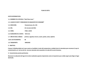 PLAN DE VISITA



DATOS INFORMATIVOS:

1.1. NOMBRE DE LA ESCUELA: “Galo Plaza Lasso ”

1.2. LUGAR DE VISITA“ COMUNIDAD DE SANJACINTO DE CHINAMBÍ“

1.3. DIRECCIÓN:                 Panamericana, Km. 235

1.4. DÍA:                      26 de enero del 2012

1.5. HORA:                      7h30 a 12h45

1.6. DURACIÓN DE LA VISITA:     5H15 min

1.7. AÑO DE EDUC. BÁSICA:      primero, segundo, tercero, cuarto, quinto, sexto, séptimo

1.8.N. DE ESTUDIANTES:         40

1.9. TRANSPORTE:                NINGUNO

2.- OBJETIVO:

Conocer la biodiversidad con la que cuenta su localidad a través del compromiso y cuidado hacia la naturaleza para reconocer lo que la
contaminación y el mal uso de los recursos naturales está causando en la vida de los seres humanos.

3.- Conocimientos previos pertinentes

Reconocer la ubicación del lugar de la visita resaltando aspectos importantes como la trayectoria que se debe seguir para llegar al lugar
destinado.
 