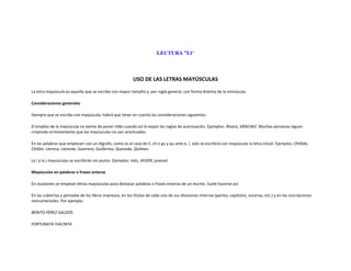 LECTURA ”Ll“



                                                           USO DE LAS LETRAS MAYÚSCULAS

La letra mayúscula es aquella que se escribe con mayor tamaño y, por regla general, con forma distinta de la minúscula.

Consideraciones generales

Siempre que se escriba con mayúscula, habrá que tener en cuenta las consideraciones siguientes:

El empleo de la mayúscula no exime de poner tilde cuando así lo exijan las reglas de acentuación. Ejemplos: Álvaro, SÁNCHEZ. Muchas personas siguen
creyendo erróneamente que las mayúsculas no van acentuadas.

En las palabras que empiezan con un dígrafo, como es el caso de li, ch o gu y qu ante e, i, solo se escribirá con mayúscula la letra inicial. Ejemplos: Chillida,
Chillán, Llerena, Llorente, Guerrero, Guillermo, Quevedo, Quilmes.

La i y la j mayúsculas se escribirán sin punto. Ejemplos: Inés, JAVIER, juvenal.

Mayúsculas en palabras o frases enteras

En ocasiones se emplean letras mayúsculas para destacar palabras o frases enteras de un escrito. Suele hacerse así:

En las cubiertas y portadas de los libros impresos, en los títulos de cada una de sus divisiones internas (partes, capítulos, escenas, etc.) y en las inscripciones
monumentales. Por ejemplo:

BENITO PÉREZ GALDÓS

FORTUNATA YJACINTA
 