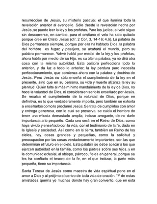 resurrección de Jesús, su misterio pascual, el que ilumina toda la
revelación anterior al evangelio. Sólo desde la revelación hecha por
Jesús,se puede leer la ley y los profetas.Para los judíos, el velo sigue
sin descorrerse, en cambio, para el cristiano el velo ha sido quitado
porque cree en Cristo Jesús (cfr. 2 Cor. 3, 14-16; 4,6). La palabra de
Dios permanece siempre, porque por ella ha hablado Dios, la palabra
del hombre es fugaz y pasajera, se acabará el mundo, pero su
palabra permanece. Yahvé habló por medio de la ley y los profetas,
ahora habla por medio de su Hijo, es su última palabra, ya no dirá otra
cosa con la misma autoridad. Esta palabra perfecciona todo lo
anterior, y da luz a todo lo anterior; la ley perdura pero necesita
perfeccionamiento, que comienza ahora con la palabra y doctrina de
Jesús. Pero Jesús no sólo enseña el cumplimiento de la ley en el
presente, sino que en su persona, su vida y muerte alcanza la ley su
plenitud. Quién falte al más mínimo mandamiento de la ley de Dios, no
hace la voluntad de Dios, ni consideraen serio lo enseñado por Jesús.
Se recalca el cumplimiento de la voluntad de Dios, porque en
definitiva, es lo que verdaderamente importa, pero también se exhorta
a enseñarlos como lo proclamó Jesús.Se trata de cumplirlos con amor
y entrega generosa, con lo cual se preserva, se cuida el hombre de
tener una mirada demasiado amplia, incluso arrogante, de no darle
importancia a lo pequeño. Cada uno será en el Reino de Dios, como
haya vivido y enseñado con la vida, con el testimonio de la fe, dado en
la Iglesia y sociedad. Así como en la tierra, también en Reino de los
cielos, hay cosas grandes y pequeñas, como la solicitud y
preocupación por las cosas verdaderamente importantes, son las que
determinan el futuro en el cielo. Esta palabra se debe aplicar a los que
ejercen autoridad en la familia, como los padres sobre sus hijos, y en
la comunidad eclesial, al obispo, párroco, fieles en general, porque se
les ha confiado el tesoro de la fe, en el que incluso, la parte más
pequeña, tiene su importancia.
Santa Teresa de Jesús como maestra de vida espiritual pone en el
amor a Dios y al prójimo el centro de toda vida de oración. “Y de estas
amistades querría yo muchas donde hay gran convento, que en esta
 
