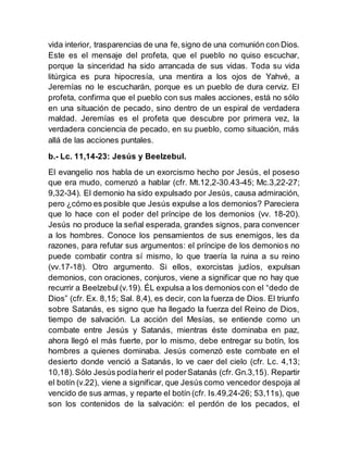 vida interior, trasparencias de una fe,signo de una comunión con Dios.
Este es el mensaje del profeta, que el pueblo no quiso escuchar,
porque la sinceridad ha sido arrancada de sus vidas. Toda su vida
litúrgica es pura hipocresía, una mentira a los ojos de Yahvé, a
Jeremías no le escucharán, porque es un pueblo de dura cerviz. El
profeta, confirma que el pueblo con sus males acciones, está no sólo
en una situación de pecado, sino dentro de un espiral de verdadera
maldad. Jeremías es el profeta que descubre por primera vez, la
verdadera conciencia de pecado, en su pueblo, como situación, más
allá de las acciones puntales.
b.- Lc. 11,14-23: Jesús y Beelzebul.
El evangelio nos habla de un exorcismo hecho por Jesús, el poseso
que era mudo, comenzó a hablar (cfr. Mt.12,2-30.43-45; Mc.3,22-27;
9,32-34). El demonio ha sido expulsado por Jesús, causa admiración,
pero ¿cómo es posible que Jesús expulse a los demonios? Pareciera
que lo hace con el poder del príncipe de los demonios (vv. 18-20).
Jesús no produce la señal esperada, grandes signos, para convencer
a los hombres. Conoce los pensamientos de sus enemigos, les da
razones, para refutar sus argumentos: el príncipe de los demonios no
puede combatir contra sí mismo, lo que traería la ruina a su reino
(vv.17-18). Otro argumento. Si ellos, exorcistas judíos, expulsan
demonios, con oraciones, conjuros, viene a significar que no hay que
recurrir a Beelzebul (v.19). ÉL expulsa a los demonios con el “dedo de
Dios” (cfr. Ex. 8,15; Sal. 8,4), es decir, con la fuerza de Dios. El triunfo
sobre Satanás, es signo que ha llegado la fuerza del Reino de Dios,
tiempo de salvación. La acción del Mesías, se entiende como un
combate entre Jesús y Satanás, mientras éste dominaba en paz,
ahora llegó el más fuerte, por lo mismo, debe entregar su botín, los
hombres a quienes dominaba. Jesús comenzó este combate en el
desierto donde venció a Satanás, lo ve caer del cielo (cfr. Lc. 4,13;
10,18).Sólo Jesús podíaherir el poderSatanás (cfr. Gn.3,15). Repartir
el botín (v.22), viene a significar, que Jesús como vencedor despoja al
vencido de sus armas, y reparte el botín (cfr. Is.49,24-26; 53,11s), que
son los contenidos de la salvación: el perdón de los pecados, el
 
