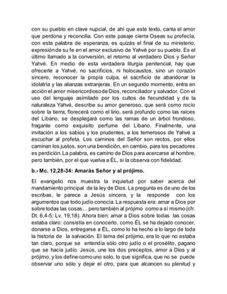 con su pueblo en clave nupcial, de ahí que este texto, canta el amor
que perdona y reconcilia. Con este pasaje cierra Oseas su profecía,
con esta palabra de esperanza, es quizás el final de su ministerio,
expresiónde su fe en el amor exclusivo de Yahvé por su pueblo. Es el
último llamado a la conversión, el retorno al verdadero Dios y Señor
Yahvé. En medio de esta verdadera liturgia penitencial, hay que
ofrecerle a Yahvé, no sacrificios, ni holocaustos, sino un corazón
sincero, reconocer la propia culpa, el sacrificio de abandonar la
idolatría y las alianzas extranjeras. En un segundo momento, entra en
acción el amor misericordiosode Dios, reconciliador y salvador. Con el
uso del lenguaje asimilado por los cultos de fecundidad y de la
naturaleza Yahvé, describe su amor generoso, que será como rocío
sobre la tierra, florecerá como el lirio, será profundo como las raíces
del Líbano, se desplegará como las ramas de un árbol frondoso,
fragante como exquisito perfume del Líbano. Finalmente, una
invitación a los sabios y los prudentes, a los temerosos de Yahvé a
escuchar al profeta. Los caminos del Señor son rectos, por ellos
caminan los justos, son una bendición, en cambio, para los pecadores
es perdición.La palabra, es camino de Dios para acercarse al hombre,
pero también, por el que vuelva a ÉL, si la observa con fidelidad.
b.- Mc. 12,28-34: Amarás Señor y al prójimo.
El evangelio nos muestra la inquietud por saber acerca del
mandamiento principal de la ley de Dios. La pregunta es de uno de los
escribas, le parece a Jesús sincera, y la responde con los
argumentos que todo judío conocía. La respuesta era: amar a Dios por
sobre todas las cosas… pero también al prójimo como a sí mismo (cfr.
Dt. 6,4-5; Lv. 19,18). Ahora bien: amar a Dios sobre todas las cosas
estaba claro: consistía en conocerlo, como ÉL se ha dejado conocer,
donarse a Dios, entregarse a ÉL, como lo ha hecho a lo largo de toda
la historia de la salvación. El tema del prójimo, era lo que no estaba
tan claro, porque se entendía sólo otro judío o el prosélito, pagano
que se hacía judío. Jesús, une los dos preceptos, amor a Dios y al
prójimo, y los define como uno solo, lo que significa, que no se puede
observar uno sólo y dejar el otro, para que alcancen su plenitud y
 