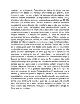 madurez en el creyente. Éste último en labios de Jesús, hay que
comprenderlo desde su mensaje entendiendo por prójimo, todo
hombre y mujer, no sólo el judío, ni tampoco el solo pariente, sino
todo ser humano necesitado. La respuesta del letrado, amar a Dios y
al prójimo vale más que todos los holocaustos y sacrificios (vv. 32-33),
respuesta que aprobó Jesús, encierra el sentido pleno de toda esta
inquietud. El amor a Dios es más importante que el culto y su práctica,
porque es él quien da sentido y valor salvífico al culto mismo. La
honestidad, la sinceridad al momento de celebrarla fe es fundamental
para examinarnos en el amor que llevamos en el espíritu, núcleo de la
religión cristiana. La intuición del escriba, la idea de vincular el
cumplimiento del amor al prójimo, con el culto a Yahvé, es todo un
aporte teológico,sino que también, un criterio sólido para reconocer la
santidad de vida del creyente. Jesúsreconoce que entre los escribas,
había hombres que no estaban lejos del reino de Dios (v. 34). La vida
de la Iglesia, para quien mira desde fuera, puede parecer fría, si sólo
contempla personas que cumplen preceptos, pero, si entra en ella
como cristiano, contemplará el amor que hay en el corazón de la
asamblea, la dedicación por el culto divino y su preparación, la
participación en la Palabra y su culmine es la comunión del Cuerpo y
Sangre de Cristo; todo vivido en clave de fe y oración. Mas esta
celebración litúrgica se prolonga en un enorme número de obras de
caridad que las parroquias y comunidades realizan a favor de los
pobres, ancianos, jóvenes y niños, es decir, compartir la propia
experiencia de fe en la pastoral sacramental y de todo tipo de
servicios que nacen del amor a Dios y al prójimo. El hombre que busca
sentido y visión de grandeza espiritual, amará a Dios con toda su
capacidad de amar y a su prójimo dando cohesión a su existencia,
liberado de ídolos y de la burda dispersión que desdibuja el Rostro
divino en su alma hasta no saber quién es, ni para qué está en esta
vida. Sólo el amor es la salud del alma, enseña Juan de la Cruz, es
más, cuando ese amor sana y robustece esa condición de amigo de
Dios y de los hombres.
 