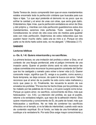 Santa Teresa de Jesús comprendió bien que en esos mandamientos
estaba encerrada toda la perfección cristiana que buscaba para sus
hijos e hijas. “Lo que aquí pretende el demonio no es poco: que es
enfriar la caridad y el amor de unas con otras, que sería gran daño.
Entendamos,hijas mías, que la perfecciónverdadera es amor de Dios
y del prójimo y, mientras con más perfección guardáremos estos dos
mandamientos, seremos más perfectas. Toda nuestra Regla y
Constituciones no sirven de otra cosa sino de medios para guardar
esto con más perfección. Dejémonos de celos indiscretos que nos
pueden hacer mucho daño; cada una se mire a sí. Porque en otra
parte os he dicho harto sobre esto, no me alargaré.” (1Moradas 2,17)
SABADO
Lecturas bíblicas
a.- Os. 6, 1-6: Quiero misericordia y no sacrificios.
La primera lectura, es una invitación del profeta a volver a Dios, en el
contexto de una liturgia penitencial, ante el peligro inminente de una
invasión asiria. Querer el perdón divino será no sólo reconocer las
culpas cometidas sino reconocer la preocupación constante del Señor
que los ha castigado y sanado para volver a tener vida (v.2). Querer
conocerle mejor, significa que ÉL venga a su pueblo, como aurora y
lluvia temprana, se deja conocer, de quien le busca con amor. Yahvé
reconoce que el amor de su pueblo ha sido como nube mañanera y
rocío que pasa (v. 4). Finalmente, les recuerda la acción de sus
enviados los profetas:“Poreso les he hecho trizas por los profetas,los
he matado por las palabras de mi boca, y mi juicio surgirá como la luz.
Porque yo quiero amor, no sacrificio, conocimiento de Dios, más que
holocaustos.” (vv. 5-6). La intención del profeta, es que el pueblo,
retorne a la verdadera religión, que nace de la adhesión interior. Dios
quiere misericordia y conocimiento de ÉL de parte de Israel, más que
holocaustos y sacrificios. No se trata de condenar los sacrificios
ofrecidos en el templo, si no la falta de interioridad, cuando está vacía
de contenido espiritual. En el fondo, se trata de una formalidad que
sustituye a la verdadera fe. Por esto Dios exige mayor conocimiento y
 