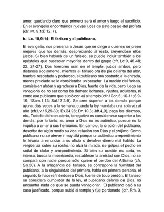 amor, quedando claro que primero será el amor y luego el sacrificio.
En el evangelio encontramos nuevas luces de este pasaje del profeta
(cfr. Mt. 9,13; 12, 7).
b.- Lc. 18,9-14: El fariseo y el publicano.
El evangelio, nos presenta a Jesús que se dirige a quienes se creen
mejores que los demás, despreciando al resto, creyéndose ellos
justos. Si bien hablará de un fariseo, se puede incluir también a los
apóstoles que buscaban mayorías dentro del grupo (cfr. Lc.9, 46-48;
22, 24-27). Dos hombres oran en el templo, judíos ambos, pero
distantes socialmente, mientras el fariseo ora de pie delante del altar,
hombre respetado y poderoso, el publicano ora postrado a la entrada,
menos preciado se le consideraba un pecador. La oración del fariseo,
consiste en alabar y agradecer a Dios, fuente de la vida, pero luego se
vanagloria de no ser como los demás: ladrones, injustos, adúlteros, ni
como ese publicano que subió con él al templo (cfr.1Cor.5, 10-11;6,9-
10; 1Sam.1,13; Sal.17,3-5). Se cree superior a los demás porque
ayuna, dos veces a la semana, cuando la ley mandaba una sola vez al
año (cfr.Lv.16,29-30; Ex.24,28; Dn.10,3; Jdt.4,9), paga los diezmos,
etc.. Todo lo dicho es cierto, lo negativo es considerarse superior a los
demás, por lo tanto, su amor a Dios no es auténtico, porque no lo
impulsa a amar a sus hermanos. En cambio, la oración del publicano,
describe de algún modo su vida, relación con Dios y el prójimo. Como
publicano no se atreve ir muy allá porque un auténtico arrepentimiento
le llevaría a renunciar a su oficio o devolver dinero mal habido. La
vergüenza cubre su rostro, no alza la mirada, se golpea el pecho en
señal de dolor y arrepentimiento. Si bien su oración es corta, es
intensa, busca la misericordia, restablecer la amistad con Dios, no se
compara con nadie porque sólo quiere el perdón del Altísimo (cfr.
Sal.50). A la arrogancia del fariseo, se contrapone la humildad del
publicano, a la singularidad del primero, habla en primera persona, el
segundo lo hace refiriéndose a Dios, fuente de todo perdón. El fariseo
se considera cumplidor de la ley, el publicano delante de Dios, no
encuentra nada de que se pueda vanagloriar. El publicano bajó a su
casa justificado, porque subió al templo y fue perdonado (cfr. Rm. 3,
 