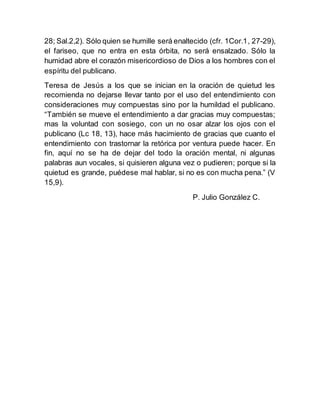 28; Sal.2,2). Sólo quien se humille será enaltecido (cfr. 1Cor.1, 27-29),
el fariseo, que no entra en esta órbita, no será ensalzado. Sólo la
humidad abre el corazón misericordioso de Dios a los hombres con el
espíritu del publicano.
Teresa de Jesús a los que se inician en la oración de quietud les
recomienda no dejarse llevar tanto por el uso del entendimiento con
consideraciones muy compuestas sino por la humildad el publicano.
“También se mueve el entendimiento a dar gracias muy compuestas;
mas la voluntad con sosiego, con un no osar alzar los ojos con el
publicano (Lc 18, 13), hace más hacimiento de gracias que cuanto el
entendimiento con trastornar la retórica por ventura puede hacer. En
fin, aquí no se ha de dejar del todo la oración mental, ni algunas
palabras aun vocales, si quisieren alguna vez o pudieren; porque si la
quietud es grande, puédese mal hablar, si no es con mucha pena.” (V
15,9).
P. Julio González C.
 